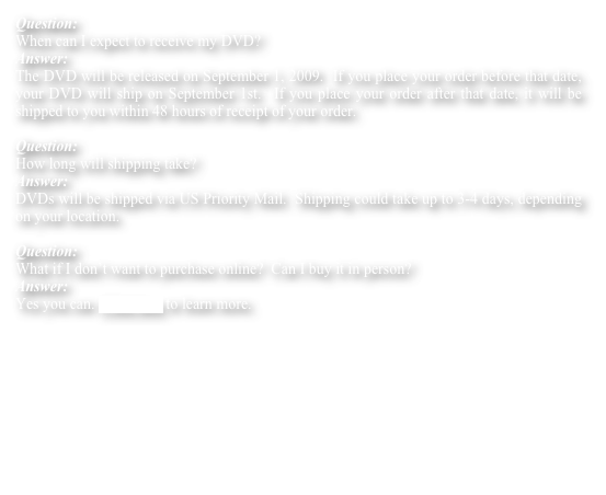Question:    
When can I expect to receive my DVD?
Answer:    
The DVD will be released on September 1, 2009.  If you place your order before that date, your DVD will ship on September 1st.  If you place your order after that date, it will be shipped to you within 48 hours of receipt of your order.

Question:
How long will shipping take?
Answer:
DVDs will be shipped via US Priority Mail.  Shipping could take up to 3-4 days, depending on your location.    

Question:
What if I don’t want to purchase online?  Can I buy it in person?
Answer:
Yes you can. Click here to learn more. 
