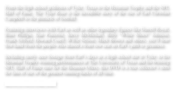 From the high school gridirons of Tyler, Texas to the Heisman Trophy and the NFL Hall of Fame, The Tyler Rose is the incredible story of the rise of Earl Christian Campbell to the pinnacle of football.
Featuring interviews with Earl as well as other legendary figures like Darrell Royal, Bum Phillips, Dan Pastorini, Steve McMichael, Billy “White Shoes” Johnson, Frank Gifford, Howard Cosell, Willie Nelson, Mack Brown and others, you’ll hear first hand from the people who shared a front row seat on Earl’s path to greatness.Including rarely seen footage from Earl’s days as a high school star in Tyler, to his Heisman Trophy winning performances at The University of Texas and his bruising NFL Hall of Fame runs for the Houston Oilers, this DVD is a true collector’s item for fans of one of the greatest running backs of all time.

BONUS FEATURE LIST