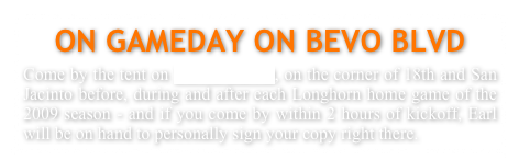 ON GAMEDAY ON BEVO BLVD
Come by the tent on BEVO BLVD, on the corner of 18th and San Jacinto before, during and after each Longhorn home game of the 2009 season - and if you come by within 2 hours of kickoff, Earl will be on hand to personally sign your copy right there.