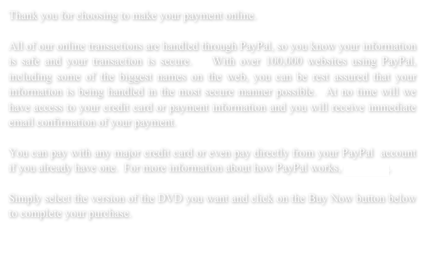 Thank you for choosing to make your payment online.  All of our online transactions are handled through PayPal, so you know your information is safe and your transaction is secure.   With over 100,000 websites using PayPal, including some of the biggest names on the web, you can be rest assured that your information is being handled in the most secure manner possible.  At no time will we have access to your credit card or payment information and you will receive immediate email confirmation of your payment. 
You can pay with any major credit card or even pay directly from your PayPal  account if you already have one.  For more information about how PayPal works, click here.Simply select the version of the DVD you want and click on the Buy Now button below to complete your purchase.